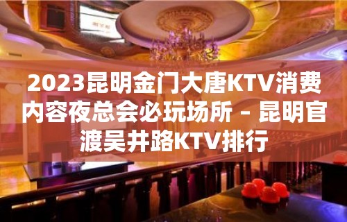 2023昆明金门大唐KTV消费内容夜总会必玩场所 – 昆明官渡吴井路KTV排行