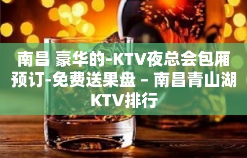 南昌 豪华的-KTV夜总会包厢预订-免费送果盘 – 南昌青山湖KTV排行