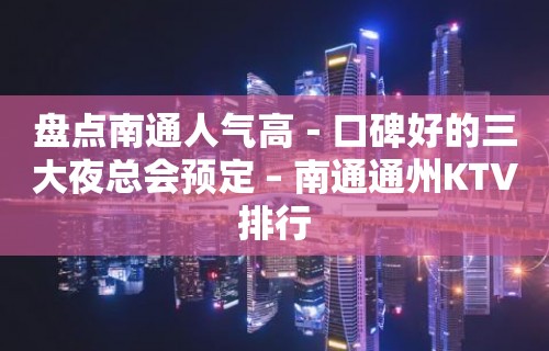 盘点南通人气高－口碑好的三大夜总会预定 – 南通通州KTV排行