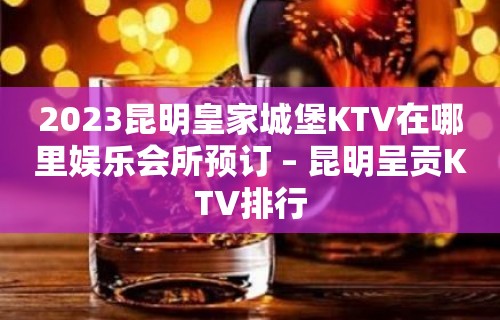 2023昆明皇家城堡KTV在哪里娱乐会所预订 – 昆明呈贡KTV排行