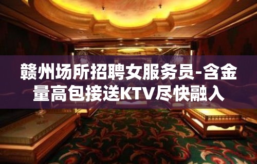 赣州场所招聘女服务员-含金量高包接送KTV尽快融入