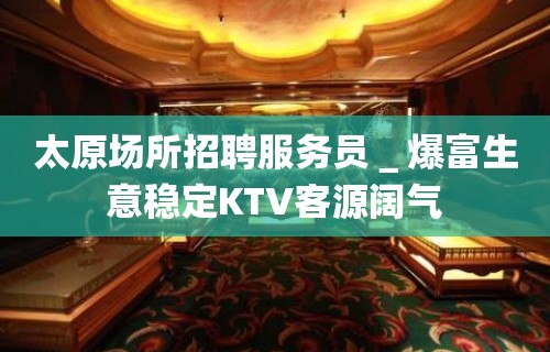 太原场所招聘服务员＿爆富生意稳定KTV客源阔气