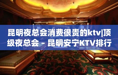 昆明夜总会消费很贵的ktv|顶级夜总会 – 昆明安宁KTV排行