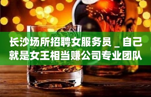 长沙场所招聘女服务员＿自己就是女王相当赚公司专业团队