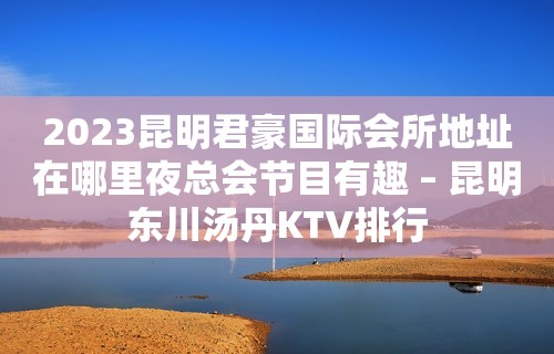 2023昆明君豪国际会所地址在哪里夜总会节目有趣 – 昆明东川汤丹KTV排行