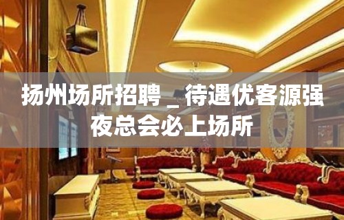 扬州场所招聘＿待遇优客源强夜总会必上场所