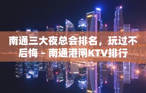 南通三大夜总会排名，玩过不后悔 – 南通港闸KTV排行