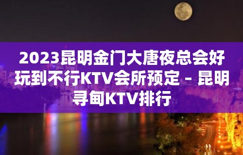 2023昆明金门大唐夜总会好玩到不行KTV会所预定 – 昆明寻甸KTV排行