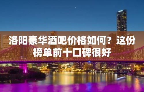 洛阳豪华酒吧价格如何？这份榜单前十口碑很好