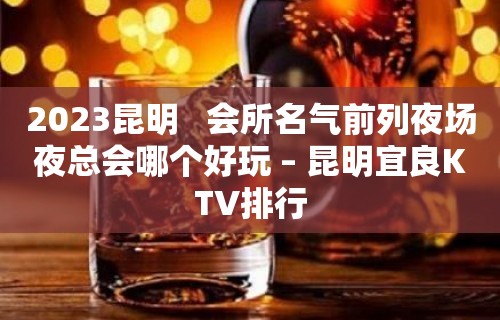 2023昆明   会所名气前列夜场夜总会哪个好玩 – 昆明宜良KTV排行