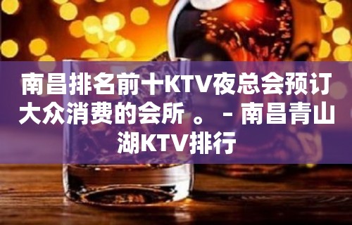 南昌排名前十KTV夜总会预订大众消费的会所 。 – 南昌青山湖KTV排行