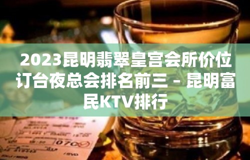 2023昆明翡翠皇宫会所价位订台夜总会排名前三 – 昆明富民KTV排行