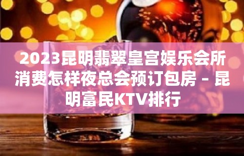 2023昆明翡翠皇宫娱乐会所消费怎样夜总会预订包房 – 昆明富民KTV排行