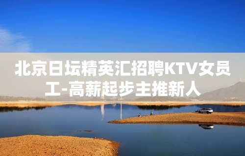 北京日坛精英汇招聘KTV女员工-高薪起步主推新人