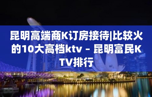 昆明高端商K订房接待|比较火的10大高档ktv – 昆明富民KTV排行