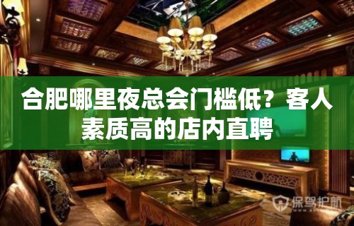 合肥哪里夜总会门槛低？客人素质高的店内直聘