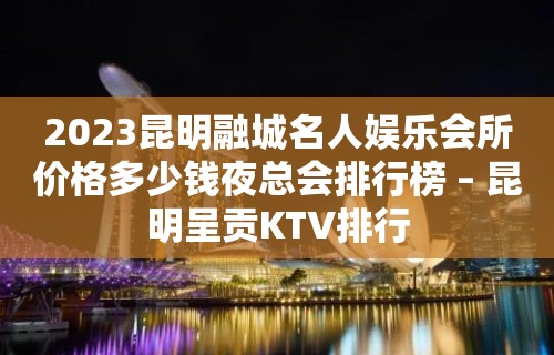 2023昆明融城名人娱乐会所价格多少钱夜总会排行榜 – 昆明呈贡KTV排行