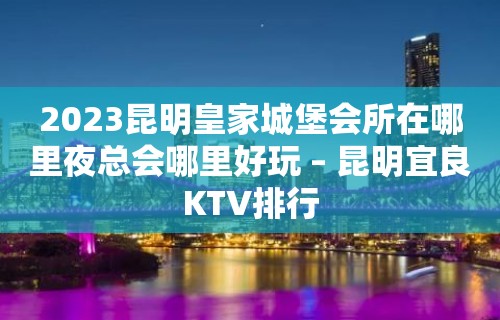 2023昆明皇家城堡会所在哪里夜总会哪里好玩 – 昆明宜良KTV排行