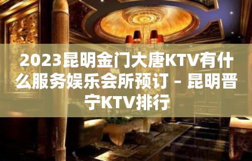 2023昆明金门大唐KTV有什么服务娱乐会所预订 – 昆明晋宁KTV排行