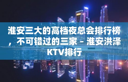 淮安三大的高档夜总会排行榜，不可错过的三家 – 淮安洪泽KTV排行