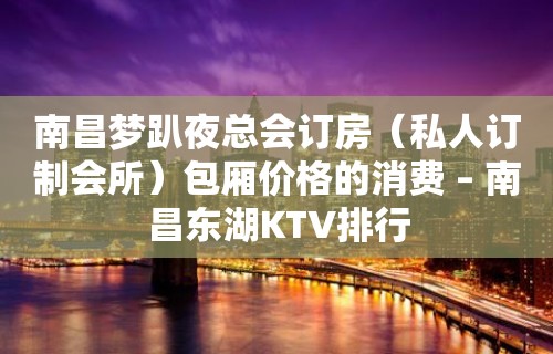 南昌梦趴夜总会订房（私人订制会所）包厢价格的消费 – 南昌东湖KTV排行