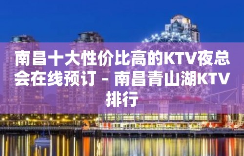 南昌十大性价比高的KTV夜总会在线预订 – 南昌青山湖KTV排行