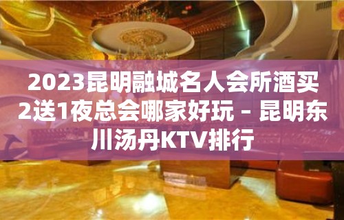 2023昆明融城名人会所酒买2送1夜总会哪家好玩 – 昆明东川汤丹KTV排行