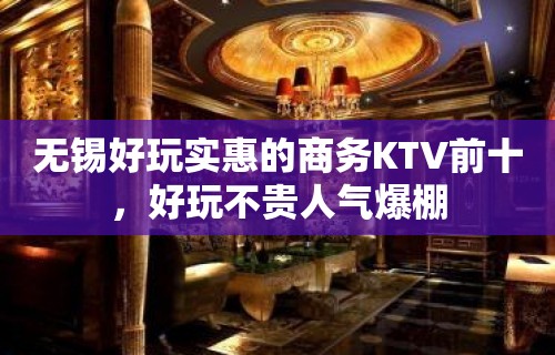 无锡好玩实惠的商务KTV前十，好玩不贵人气爆棚