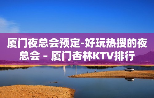 厦门夜总会预定-好玩热搜的夜总会 – 厦门杏林KTV排行