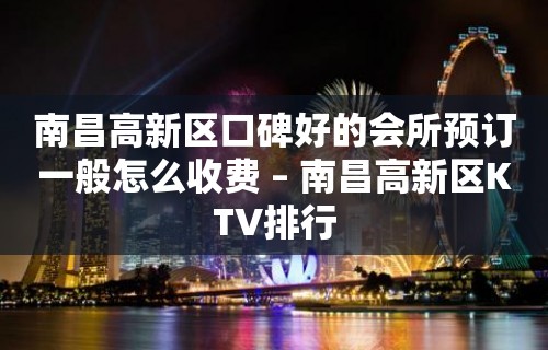 南昌高新区口碑好的会所预订一般怎么收费 – 南昌高新区KTV排行