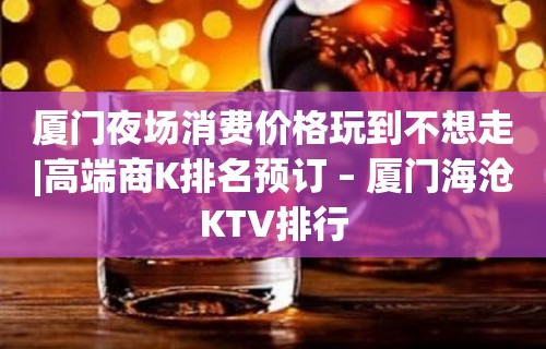 厦门夜场消费价格玩到不想走|高端商K排名预订 – 厦门海沧KTV排行