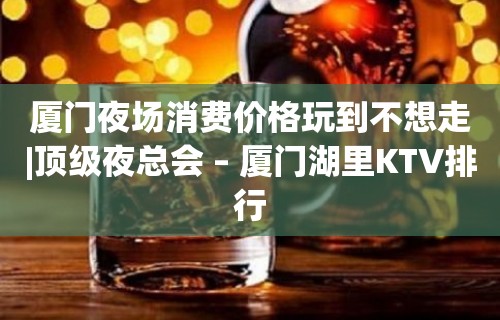 厦门夜场消费价格玩到不想走|顶级夜总会 – 厦门湖里KTV排行