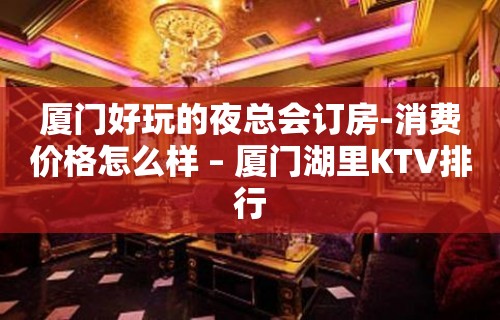 厦门好玩的夜总会订房-消费价格怎么样 – 厦门湖里KTV排行