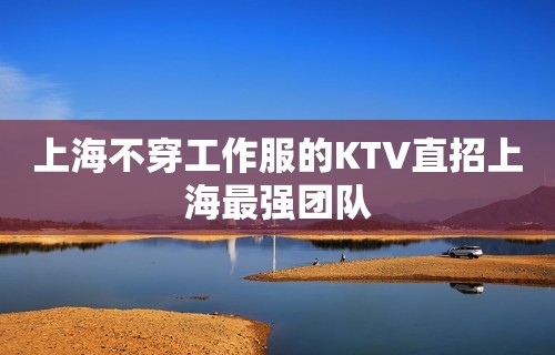 上海不穿工作服的KTV直招上海最强团队