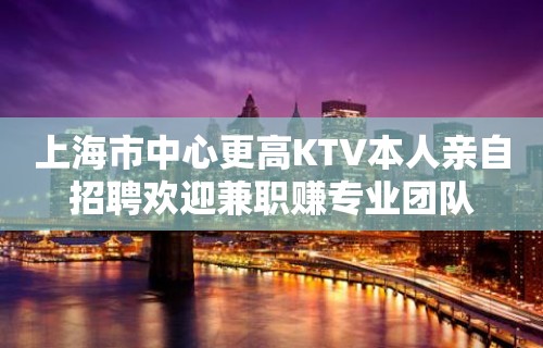 上海市中心更高KTV本人亲自招聘欢迎兼职赚专业团队