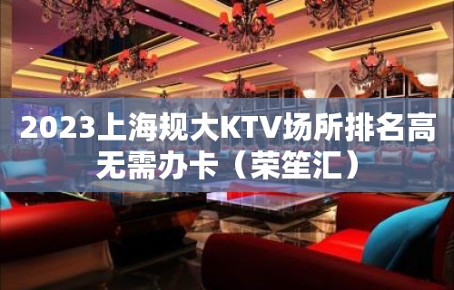 2023上海规大KTV场所排名高无需办卡（荣笙汇）