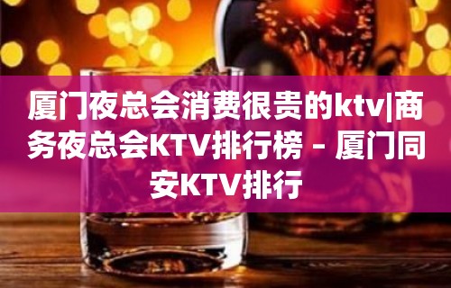 厦门夜总会消费很贵的ktv|商务夜总会KTV排行榜 – 厦门同安KTV排行