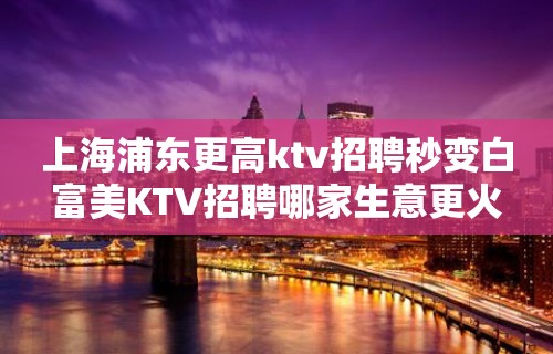 上海浦东更高ktv招聘秒变白富美KTV招聘哪家生意更火