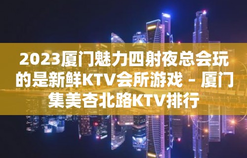 2023厦门魅力四射夜总会玩的是新鲜KTV会所游戏 – 厦门集美杏北路KTV排行