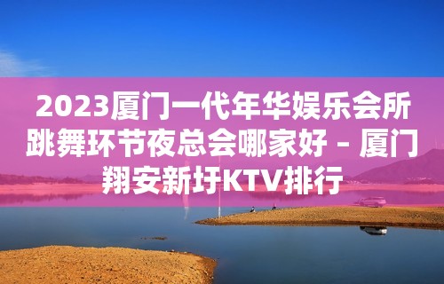 2023厦门一代年华娱乐会所跳舞环节夜总会哪家好 – 厦门翔安新圩KTV排行