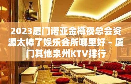 2023厦门诺亚金樽夜总会资源太棒了娱乐会所哪里好 – 厦门其他泉州KTV排行