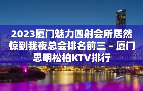 2023厦门魅力四射会所居然惊到我夜总会排名前三 – 厦门思明松柏KTV排行