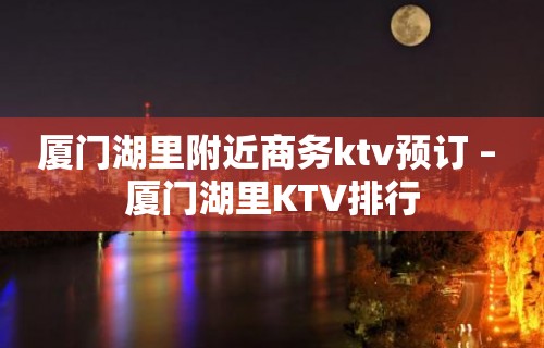 厦门湖里附近商务ktv预订 – 厦门湖里KTV排行