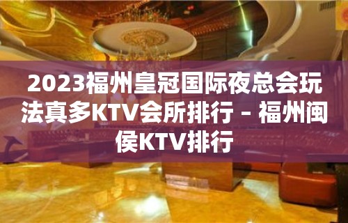 2023福州皇冠国际夜总会玩法真多KTV会所排行 – 福州闽侯KTV排行