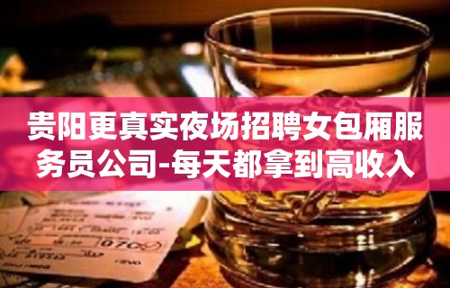 贵阳更真实夜场招聘女包厢服务员公司-每天都拿到高收入