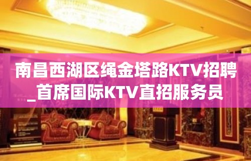 南昌西湖区绳金塔路KTV招聘_首席国际KTV直招服务员