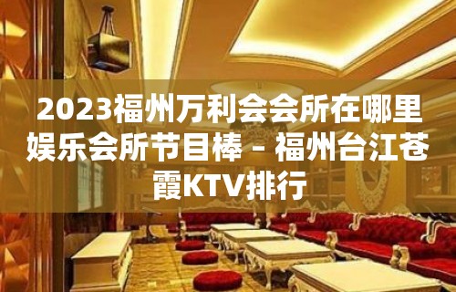 2023福州万利会会所在哪里娱乐会所节目棒 – 福州台江苍霞KTV排行