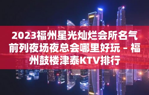 2023福州星光灿烂会所名气前列夜场夜总会哪里好玩 – 福州鼓楼津泰KTV排行