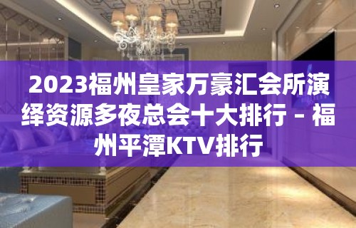 2023福州皇家万豪汇会所演绎资源多夜总会十大排行 – 福州平潭KTV排行