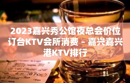 2023嘉兴秀公馆夜总会价位订台KTV会所消费 – 嘉兴嘉兴港KTV排行